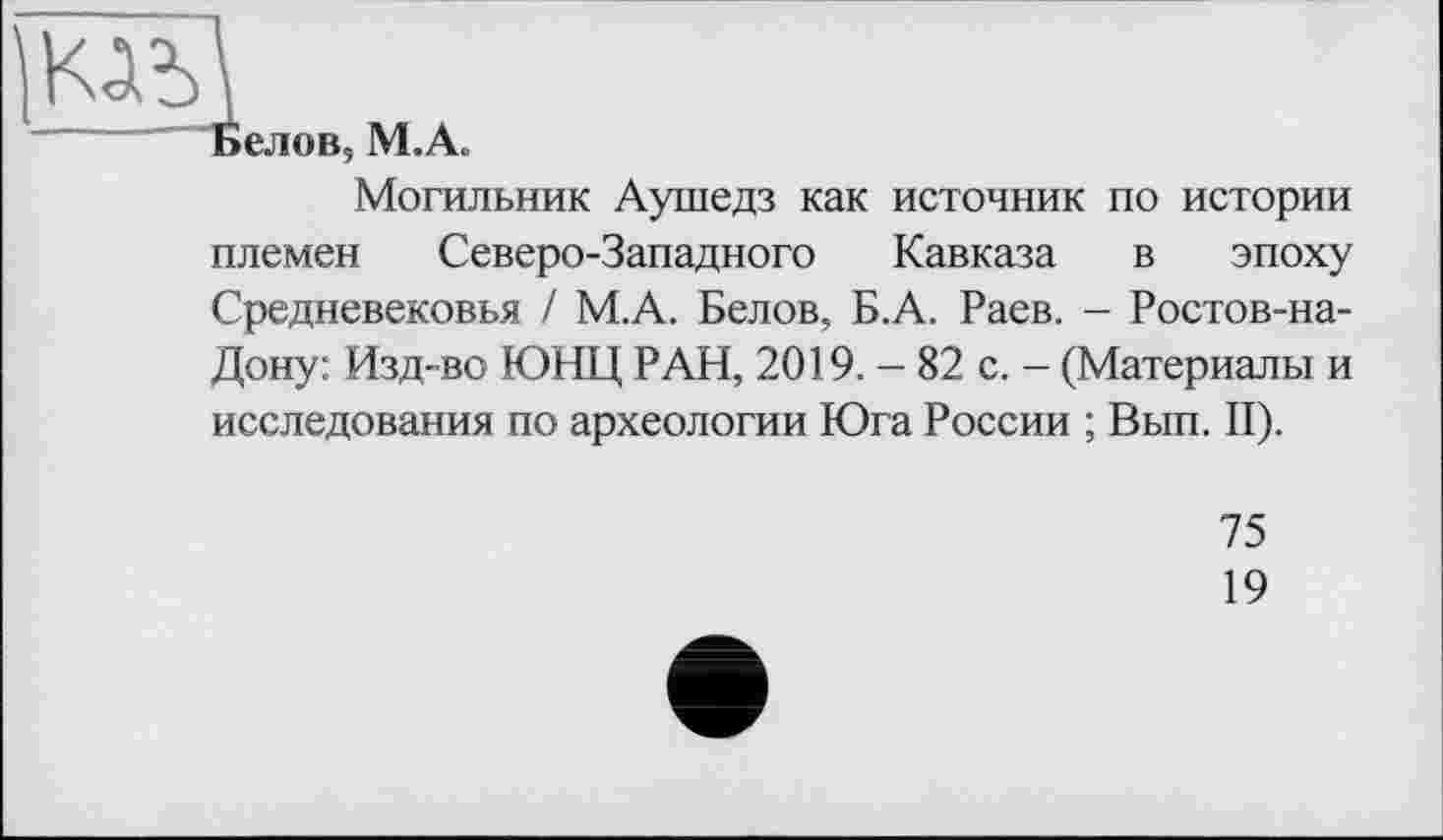 ﻿“ьелов, М.А.
Могильник Аушедз как источник по истории племен Северо-Западного Кавказа в эпоху Средневековья / М.А. Белов, Б.А. Раев. - Ростов-на-Дону: Изд-во ЮНЦ РАН, 2019. - 82 с. - (Материалы и исследования по археологии Юга России ; Вып. II).
75
19